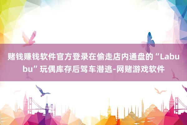 赌钱赚钱软件官方登录在偷走店内通盘的“Labubu”玩偶库存后驾车潜逃-网赌游戏软件