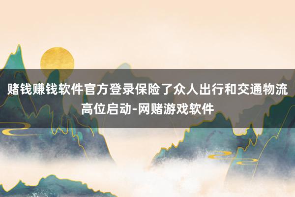 赌钱赚钱软件官方登录保险了众人出行和交通物流高位启动-网赌游戏软件