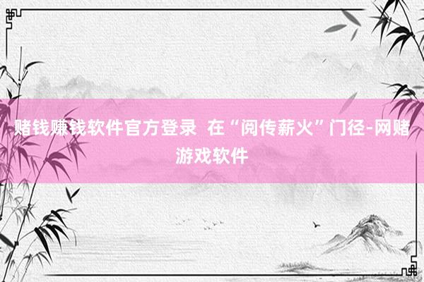 赌钱赚钱软件官方登录  在“阅传薪火”门径-网赌游戏软件