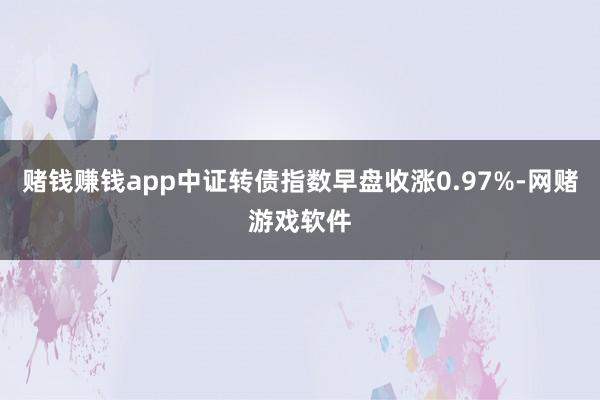 赌钱赚钱app中证转债指数早盘收涨0.97%-网赌游戏软件