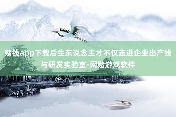 赌钱app下载后生东说念主才不仅走进企业出产线与研发实验室-网赌游戏软件