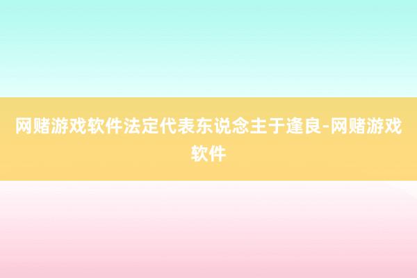 网赌游戏软件法定代表东说念主于逢良-网赌游戏软件