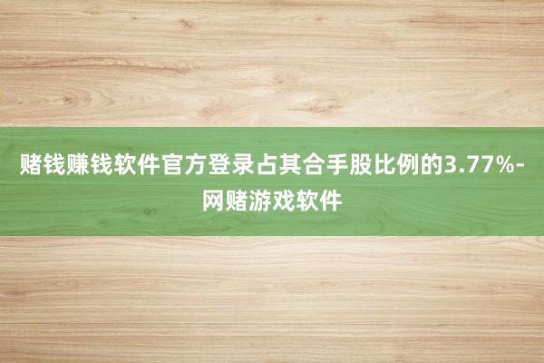 赌钱赚钱软件官方登录占其合手股比例的3.77%-网赌游戏软件