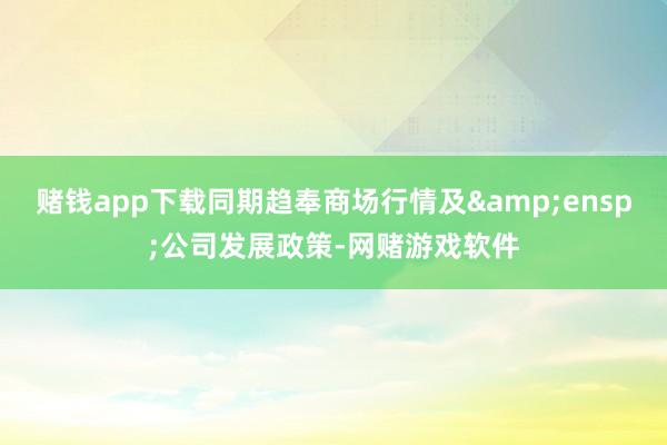 赌钱app下载同期趋奉商场行情及 公司发展政策-网赌游戏软件