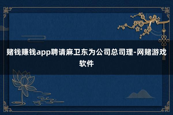 赌钱赚钱app聘请麻卫东为公司总司理-网赌游戏软件