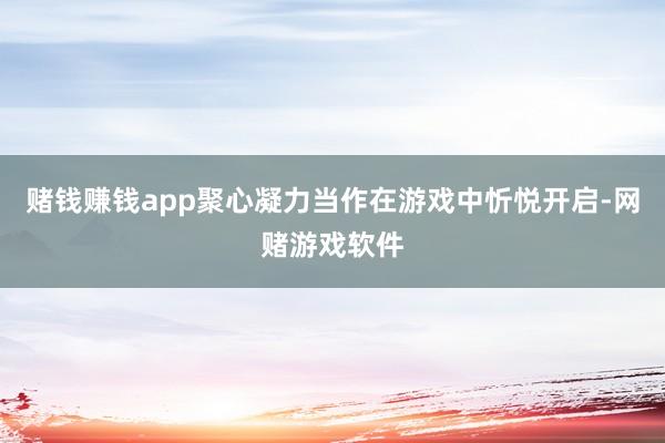 赌钱赚钱app聚心凝力当作在游戏中忻悦开启-网赌游戏软件