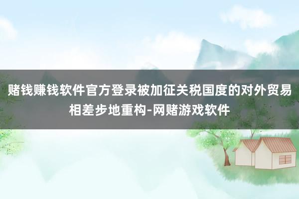 赌钱赚钱软件官方登录被加征关税国度的对外贸易相差步地重构-网赌游戏软件