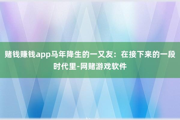 赌钱赚钱app马年降生的一又友:在接下来的一段时代里-网赌游戏软件