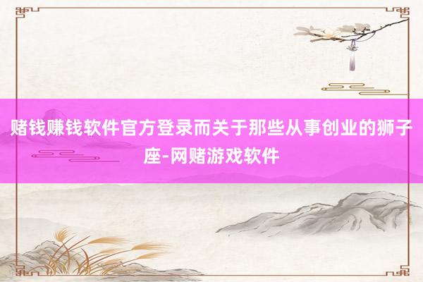 赌钱赚钱软件官方登录而关于那些从事创业的狮子座-网赌游戏软件