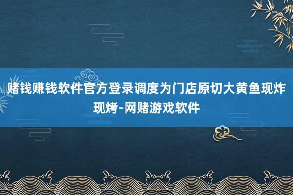 赌钱赚钱软件官方登录调度为门店原切大黄鱼现炸现烤-网赌游戏软件