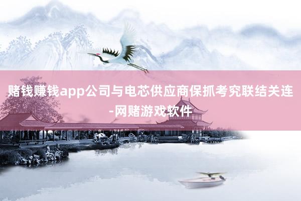 赌钱赚钱app公司与电芯供应商保抓考究联结关连-网赌游戏软件