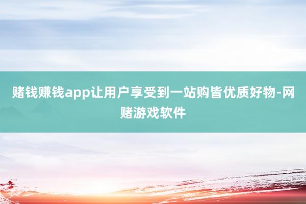 赌钱赚钱app让用户享受到一站购皆优质好物-网赌游戏软件