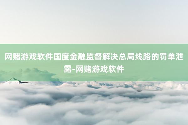 网赌游戏软件国度金融监督解决总局线路的罚单泄露-网赌游戏软件