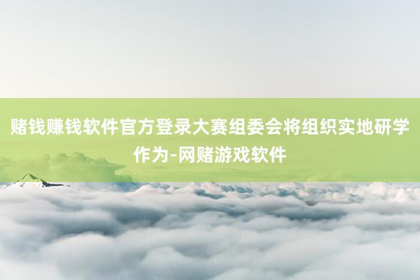 赌钱赚钱软件官方登录大赛组委会将组织实地研学作为-网赌游戏软件