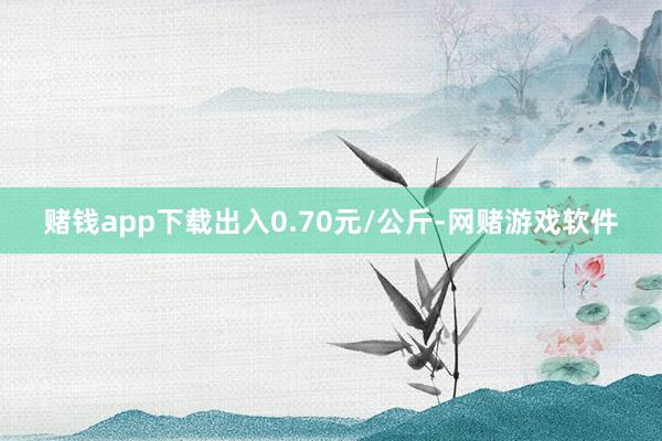 赌钱app下载出入0.70元/公斤-网赌游戏软件