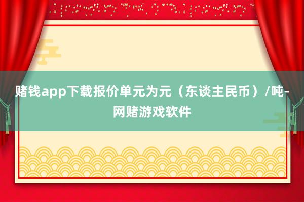 赌钱app下载报价单元为元（东谈主民币）/吨-网赌游戏软件