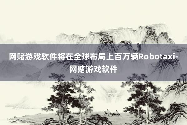 网赌游戏软件将在全球布局上百万辆Robotaxi-网赌游戏软件