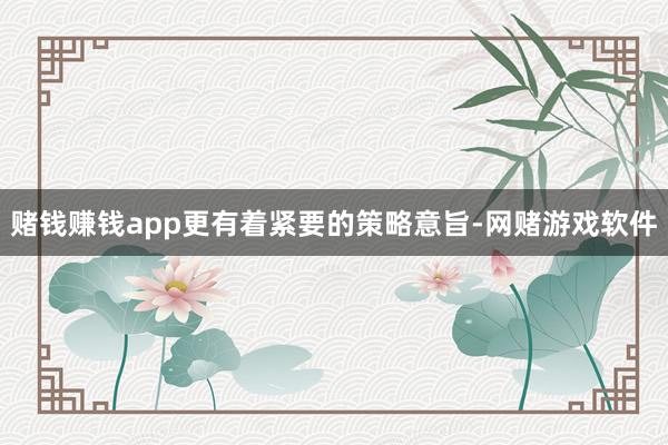 赌钱赚钱app更有着紧要的策略意旨-网赌游戏软件