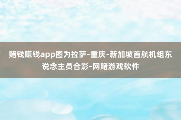 赌钱赚钱app图为拉萨-重庆-新加坡首航机组东说念主员合影-网赌游戏软件