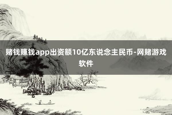 赌钱赚钱app出资额10亿东说念主民币-网赌游戏软件