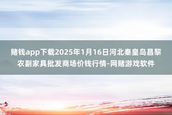 赌钱app下载2025年1月16日河北秦皇岛昌黎农副家具批发商场价钱行情-网赌游戏软件