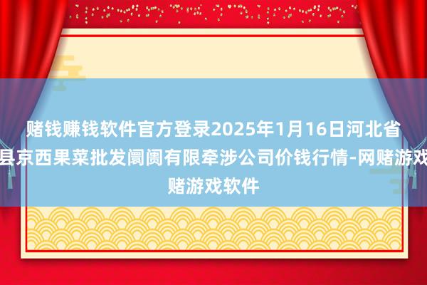 赌钱赚钱软件官方登录2025年1月16日河北省怀来县京西果菜批发阛阓有限牵涉公司价钱行情-网赌游戏软件