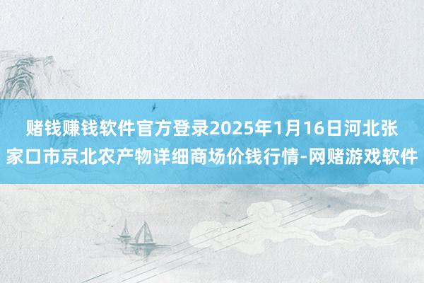 赌钱赚钱软件官方登录2025年1月16日河北张家口市京北农产物详细商场价钱行情-网赌游戏软件