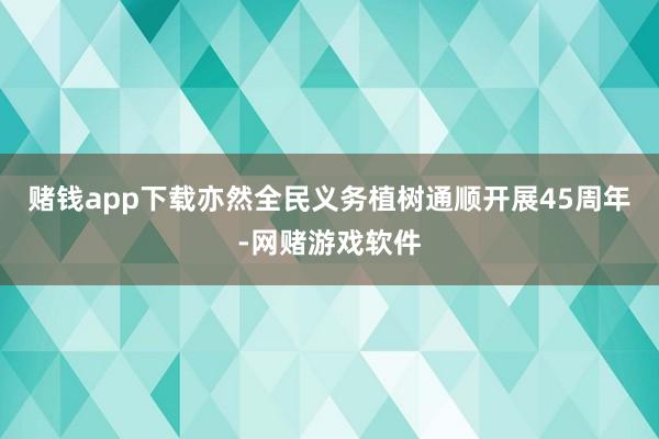 赌钱app下载亦然全民义务植树通顺开展45周年-网赌游戏软件