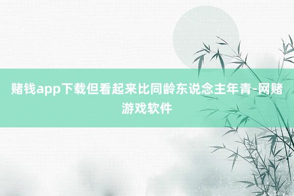 赌钱app下载但看起来比同龄东说念主年青-网赌游戏软件