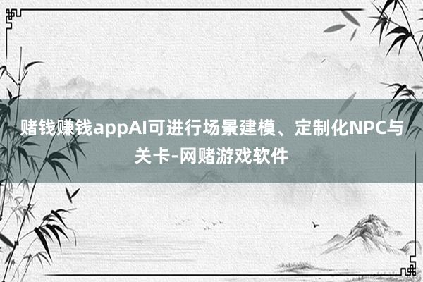 赌钱赚钱appAI可进行场景建模、定制化NPC与关卡-网赌游戏软件