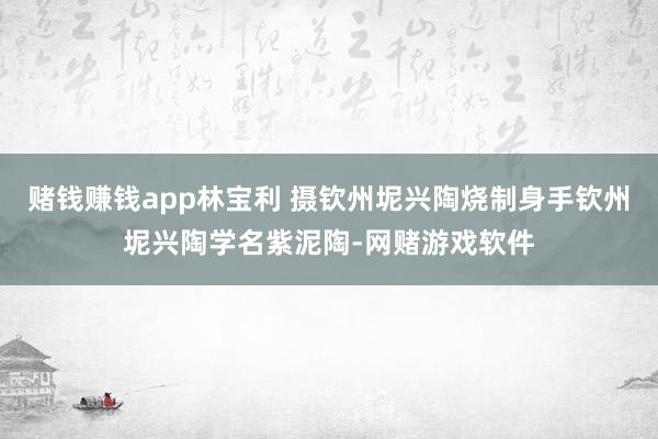 赌钱赚钱app林宝利 摄钦州坭兴陶烧制身手钦州坭兴陶学名紫泥陶-网赌游戏软件