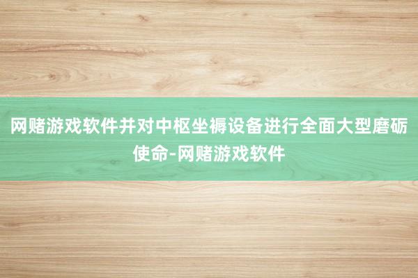 网赌游戏软件并对中枢坐褥设备进行全面大型磨砺使命-网赌游戏软件