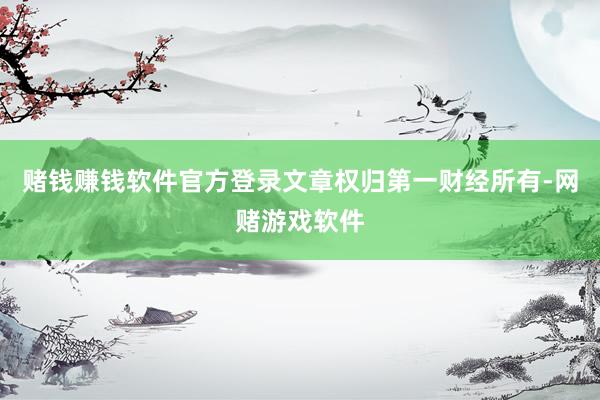 赌钱赚钱软件官方登录文章权归第一财经所有-网赌游戏软件