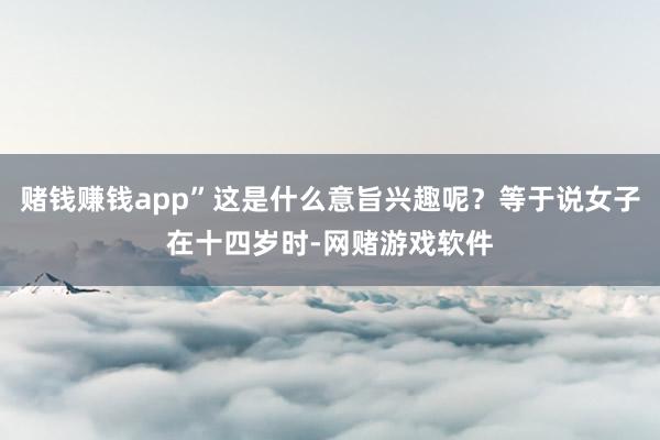 赌钱赚钱app”这是什么意旨兴趣呢？等于说女子在十四岁时-网赌游戏软件