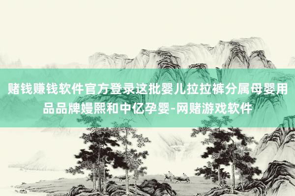 赌钱赚钱软件官方登录这批婴儿拉拉裤分属母婴用品品牌嫚熙和中亿孕婴-网赌游戏软件