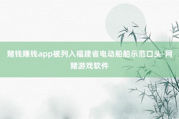 赌钱赚钱app被列入福建省电动船舶示范口头-网赌游戏软件