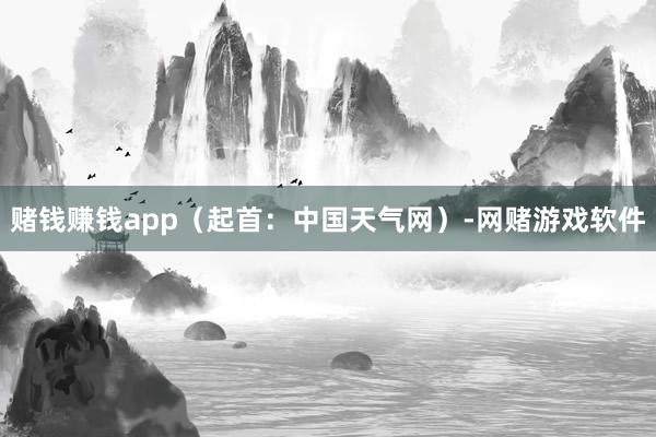 赌钱赚钱app（起首：中国天气网）-网赌游戏软件