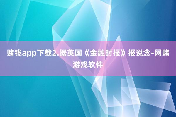 赌钱app下载2.据英国《金融时报》报说念-网赌游戏软件