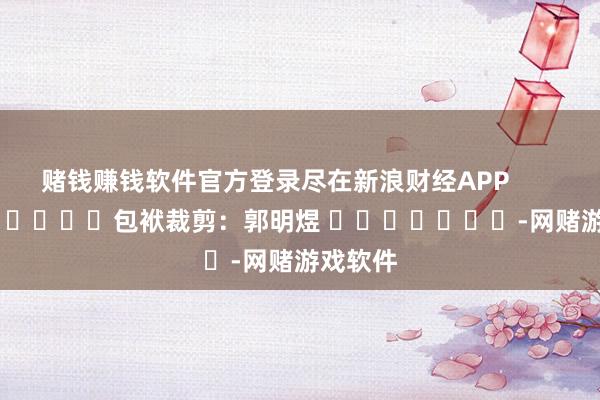 赌钱赚钱软件官方登录尽在新浪财经APP            						包袱裁剪：郭明煜 							-网赌游戏软件