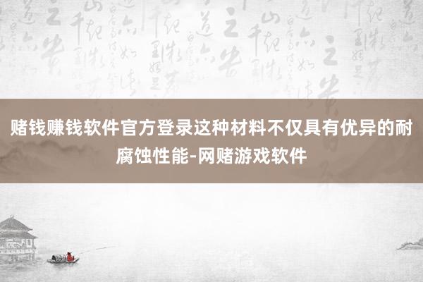 赌钱赚钱软件官方登录这种材料不仅具有优异的耐腐蚀性能-网赌游戏软件
