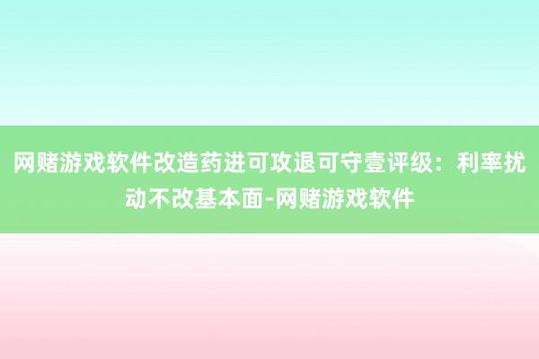 网赌游戏软件改造药进可攻退可守壹评级：利率扰动不改基本面-网赌游戏软件