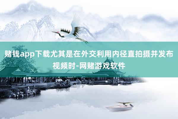 赌钱app下载尤其是在外交利用内径直拍摄并发布视频时-网赌游戏软件
