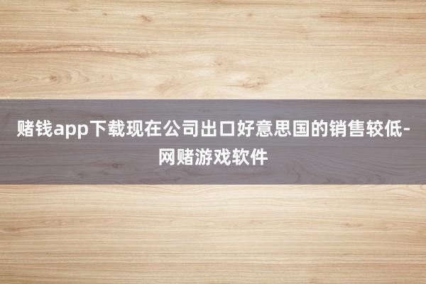 赌钱app下载现在公司出口好意思国的销售较低-网赌游戏软件