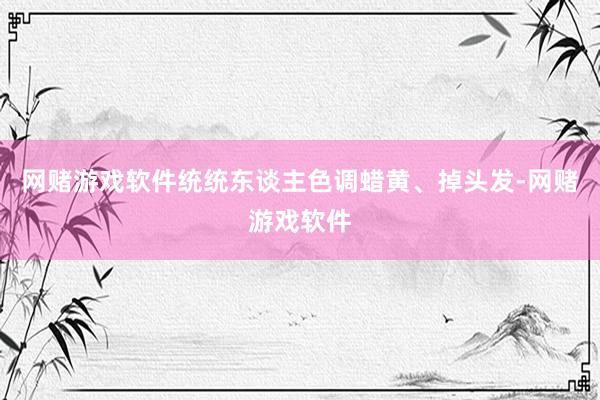 网赌游戏软件统统东谈主色调蜡黄、掉头发-网赌游戏软件