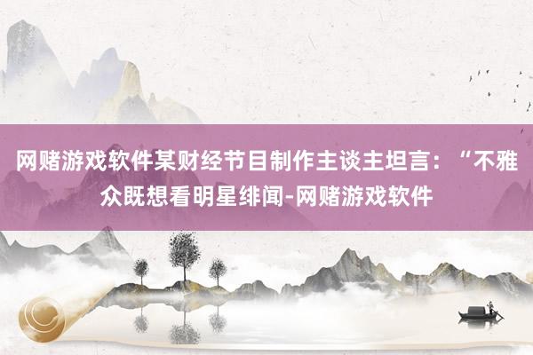 网赌游戏软件某财经节目制作主谈主坦言：“不雅众既想看明星绯闻-网赌游戏软件