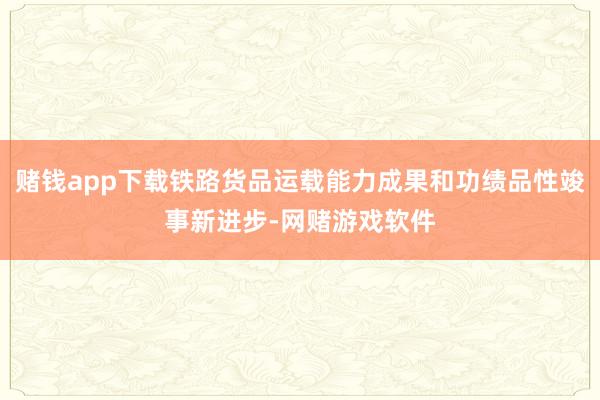 赌钱app下载铁路货品运载能力成果和功绩品性竣事新进步-网赌游戏软件