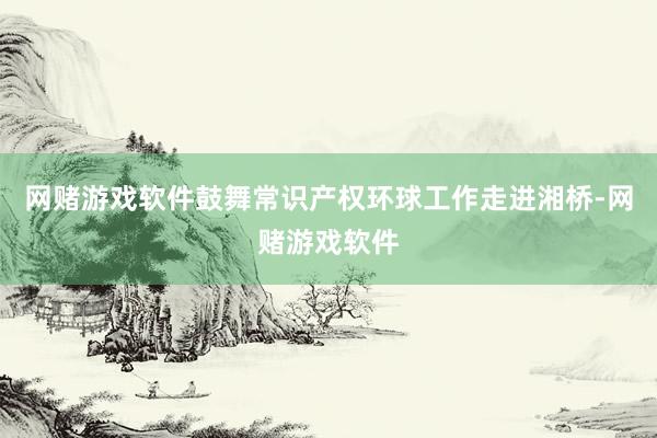 网赌游戏软件鼓舞常识产权环球工作走进湘桥-网赌游戏软件