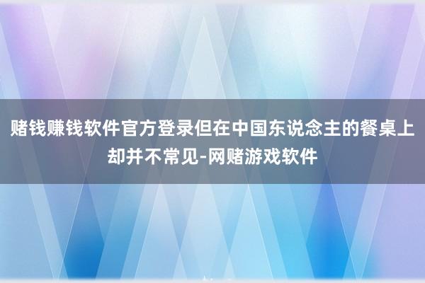 赌钱赚钱软件官方登录但在中国东说念主的餐桌上却并不常见-网赌游戏软件