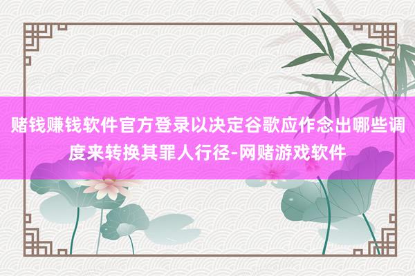 赌钱赚钱软件官方登录以决定谷歌应作念出哪些调度来转换其罪人行径-网赌游戏软件