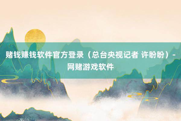 赌钱赚钱软件官方登录(总台央视记者 许盼盼)-网赌游戏软件